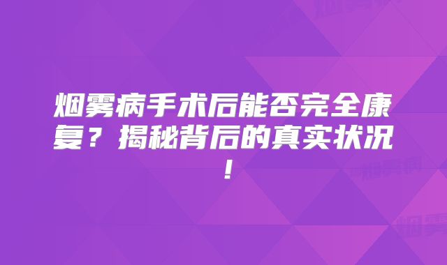 烟雾病手术后能否完全康复？揭秘背后的真实状况！