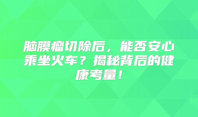 脑膜瘤切除后，能否安心乘坐火车？揭秘背后的健康考量！