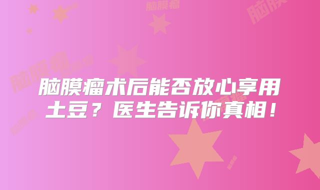 脑膜瘤术后能否放心享用土豆？医生告诉你真相！