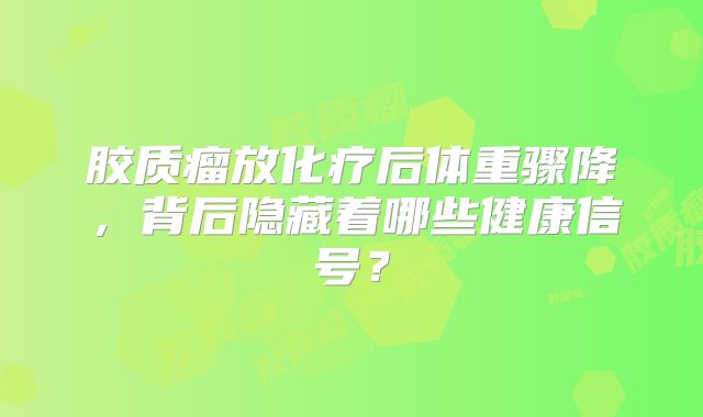 胶质瘤放化疗后体重骤降，背后隐藏着哪些健康信号？