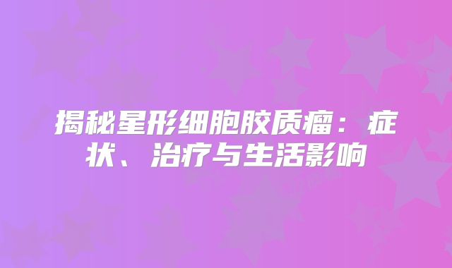 揭秘星形细胞胶质瘤：症状、治疗与生活影响