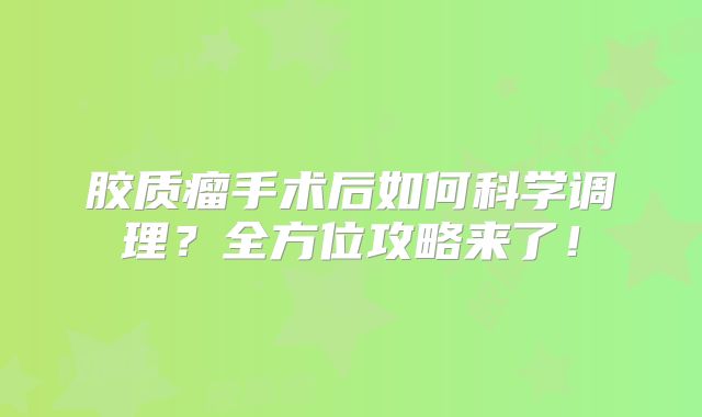 胶质瘤手术后如何科学调理？全方位攻略来了！