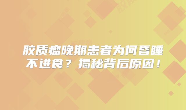 胶质瘤晚期患者为何昏睡不进食？揭秘背后原因！