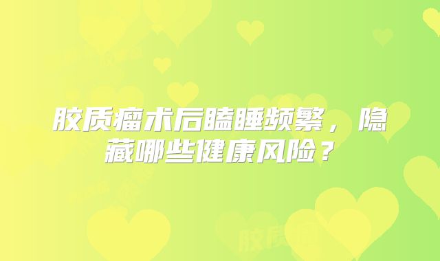 胶质瘤术后瞌睡频繁，隐藏哪些健康风险？