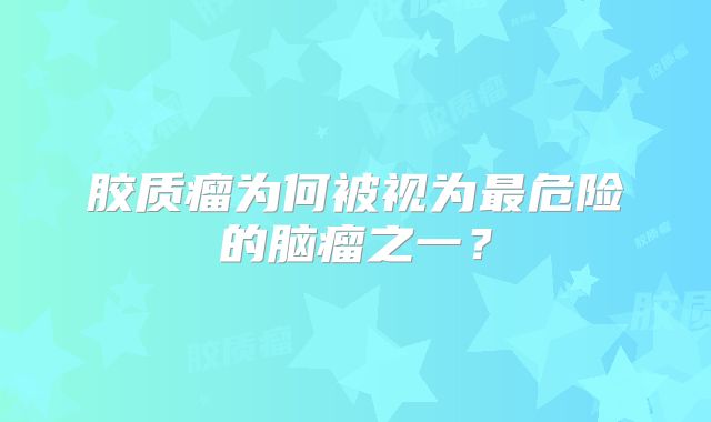 胶质瘤为何被视为最危险的脑瘤之一？