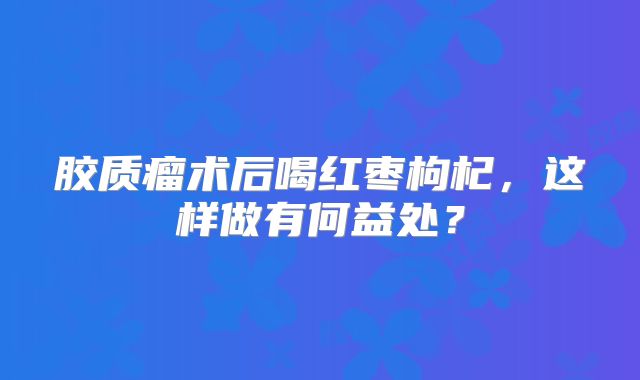 胶质瘤术后喝红枣枸杞，这样做有何益处？