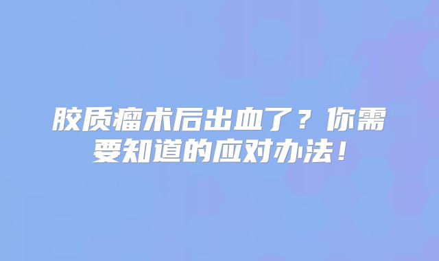 胶质瘤术后出血了？你需要知道的应对办法！