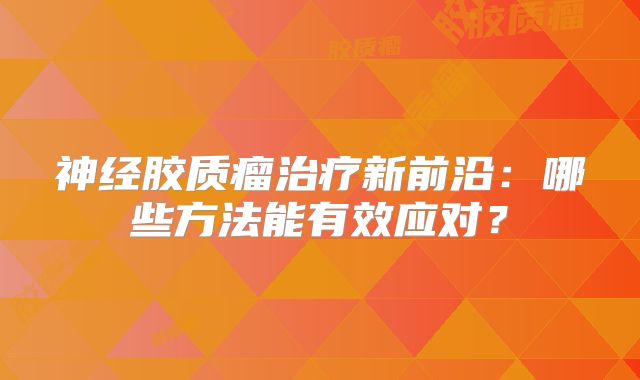 神经胶质瘤治疗新前沿：哪些方法能有效应对？