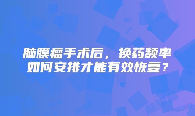 脑膜瘤手术后，换药频率如何安排才能有效恢复？