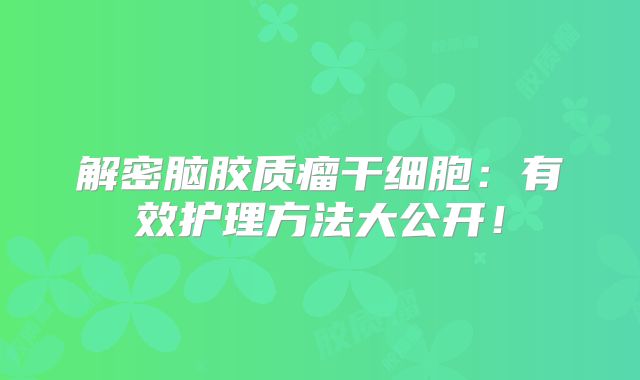 解密脑胶质瘤干细胞：有效护理方法大公开！