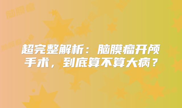 超完整解析：脑膜瘤开颅手术，到底算不算大病？