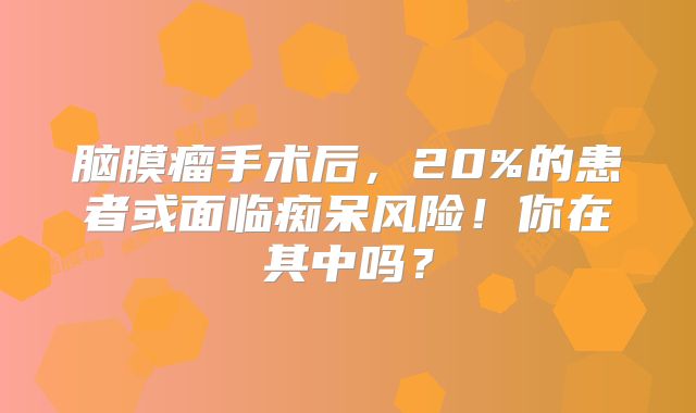 脑膜瘤手术后，20%的患者或面临痴呆风险！你在其中吗？