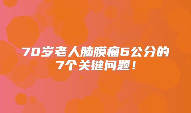 70岁老人脑膜瘤6公分的7个关键问题！