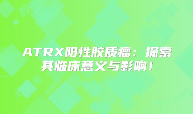 ATRX阳性胶质瘤：探索其临床意义与影响！