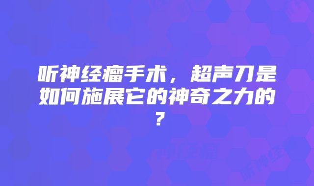 听神经瘤手术，超声刀是如何施展它的神奇之力的？