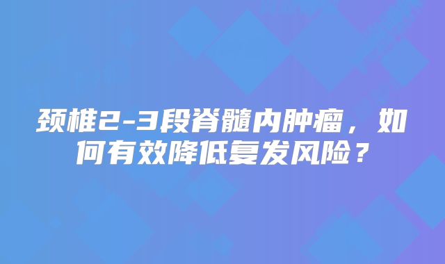 颈椎2-3段脊髓内肿瘤，如何有效降低复发风险？