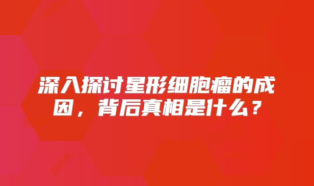 深入探讨星形细胞瘤的成因，背后真相是什么？