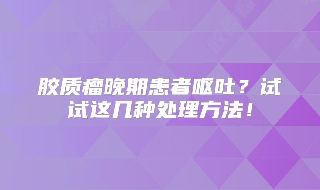 胶质瘤晚期患者呕吐？试试这几种处理方法！
