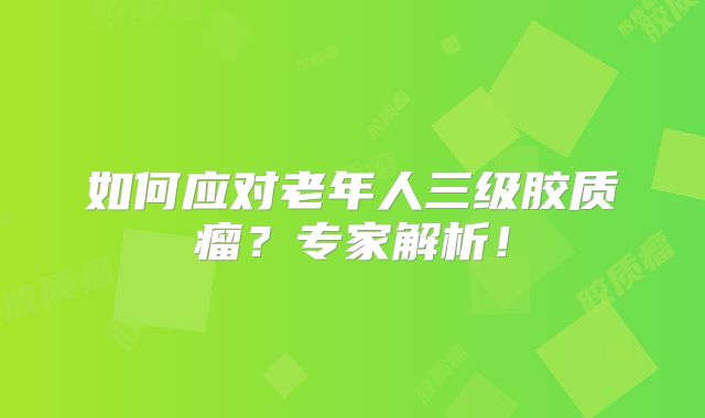 如何应对老年人三级胶质瘤？专家解析！