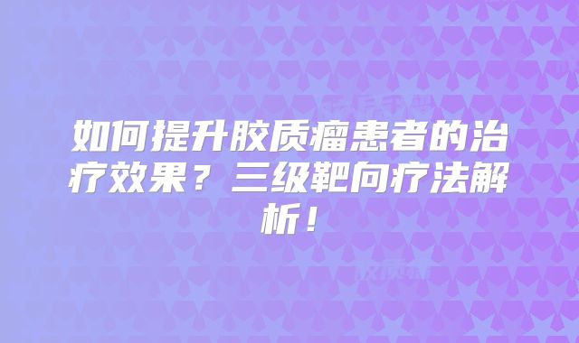 如何提升胶质瘤患者的治疗效果？三级靶向疗法解析！