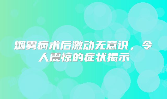 烟雾病术后激动无意识，令人震惊的症状揭示