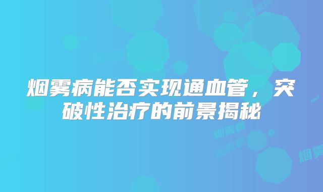 烟雾病能否实现通血管，突破性治疗的前景揭秘