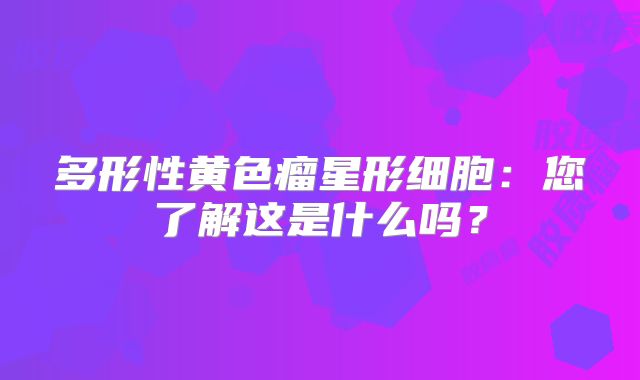 多形性黄色瘤星形细胞：您了解这是什么吗？