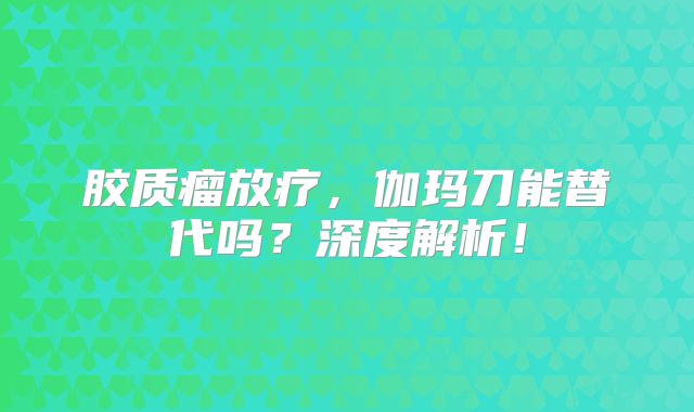 胶质瘤放疗，伽玛刀能替代吗？深度解析！