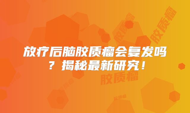 放疗后脑胶质瘤会复发吗？揭秘最新研究！