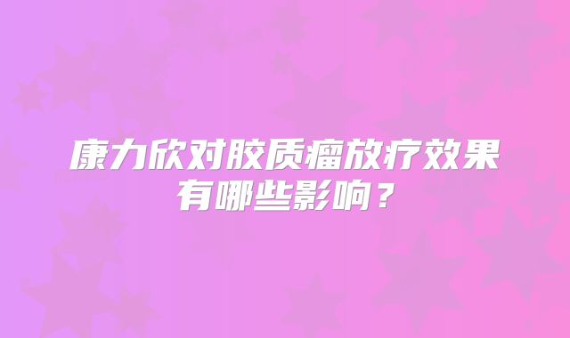 康力欣对胶质瘤放疗效果有哪些影响？