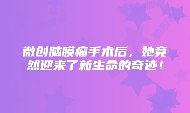 微创脑膜瘤手术后，她竟然迎来了新生命的奇迹！