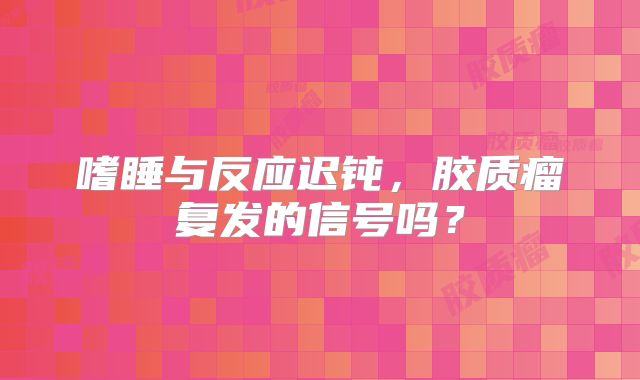 嗜睡与反应迟钝，胶质瘤复发的信号吗？