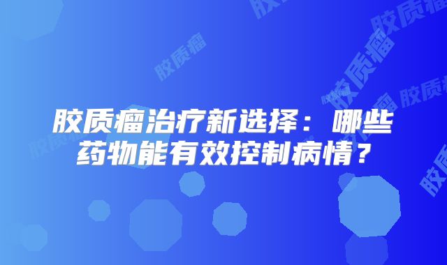胶质瘤治疗新选择：哪些药物能有效控制病情？