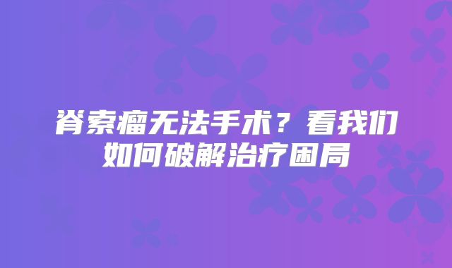 脊索瘤无法手术？看我们如何破解治疗困局