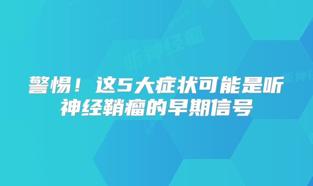 警惕！这5大症状可能是听神经鞘瘤的早期信号