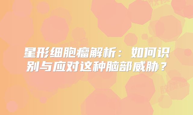 星形细胞瘤解析：如何识别与应对这种脑部威胁？