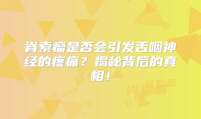 脊索瘤是否会引发舌咽神经的疼痛？揭秘背后的真相！