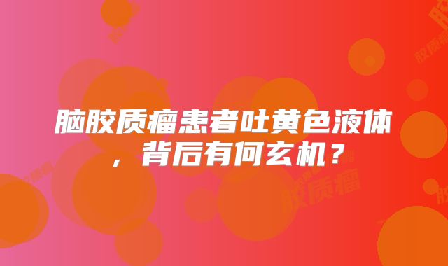 脑胶质瘤患者吐黄色液体，背后有何玄机？