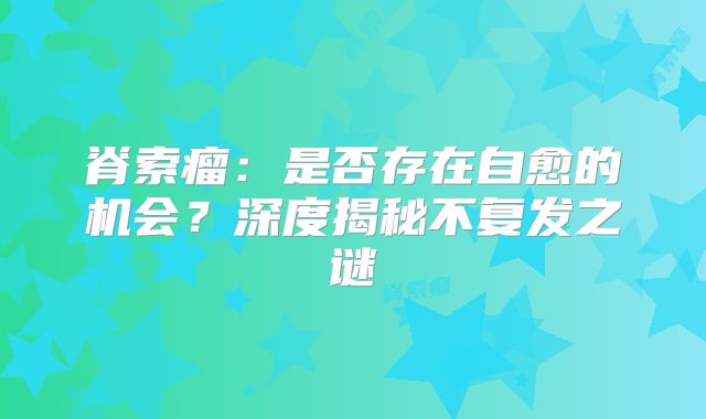 脊索瘤：是否存在自愈的机会？深度揭秘不复发之谜