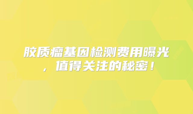 胶质瘤基因检测费用曝光，值得关注的秘密！