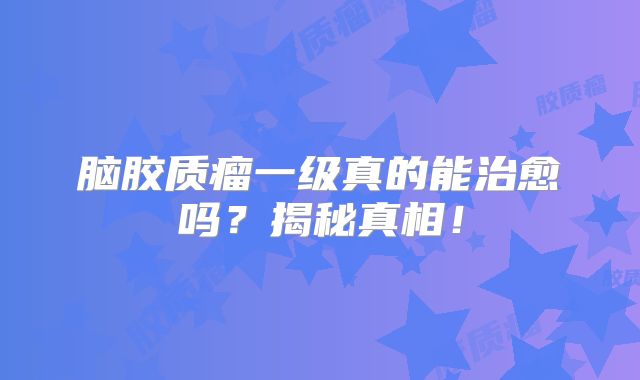 脑胶质瘤一级真的能治愈吗？揭秘真相！