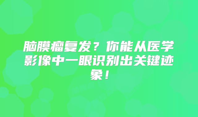 脑膜瘤复发？你能从医学影像中一眼识别出关键迹象！