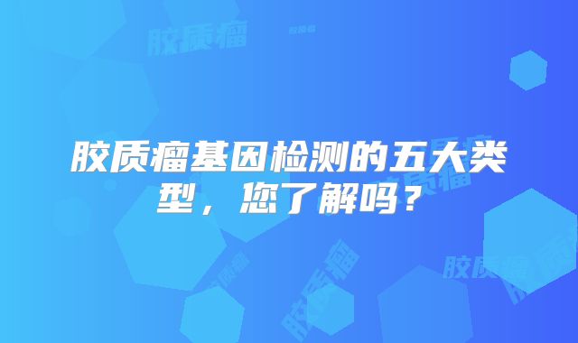 胶质瘤基因检测的五大类型，您了解吗？