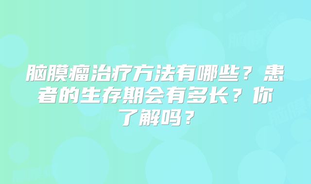 脑膜瘤治疗方法有哪些？患者的生存期会有多长？你了解吗？