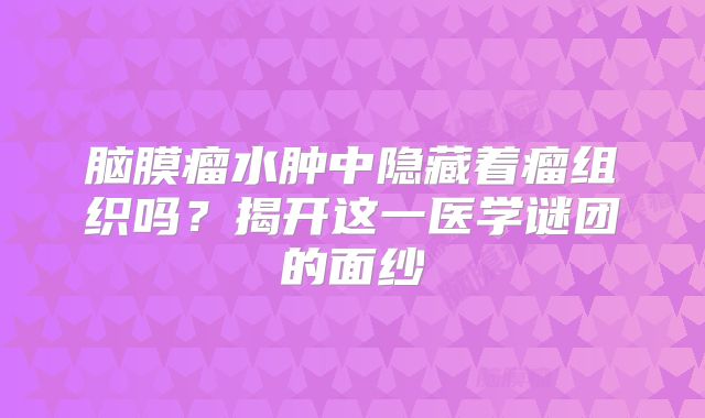 脑膜瘤水肿中隐藏着瘤组织吗？揭开这一医学谜团的面纱