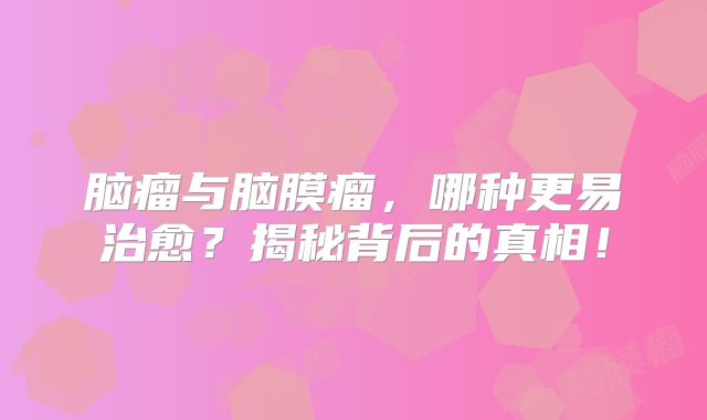 脑瘤与脑膜瘤，哪种更易治愈？揭秘背后的真相！
