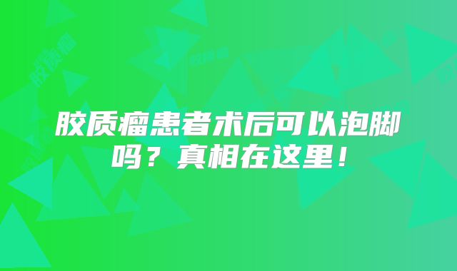 胶质瘤患者术后可以泡脚吗？真相在这里！