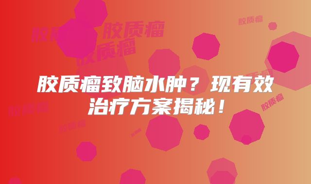 胶质瘤致脑水肿？现有效治疗方案揭秘！