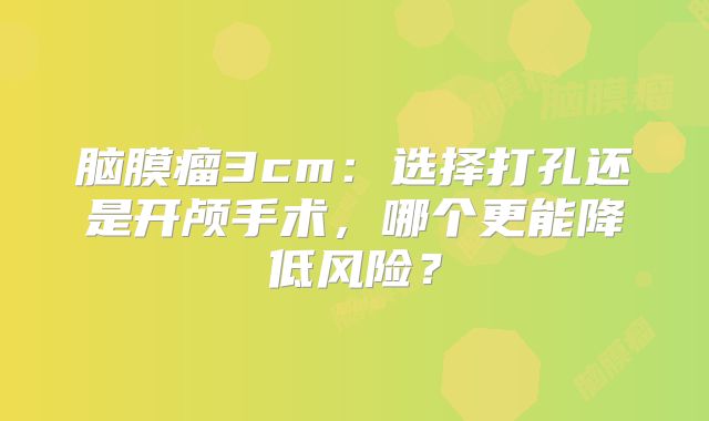 脑膜瘤3cm：选择打孔还是开颅手术，哪个更能降低风险？