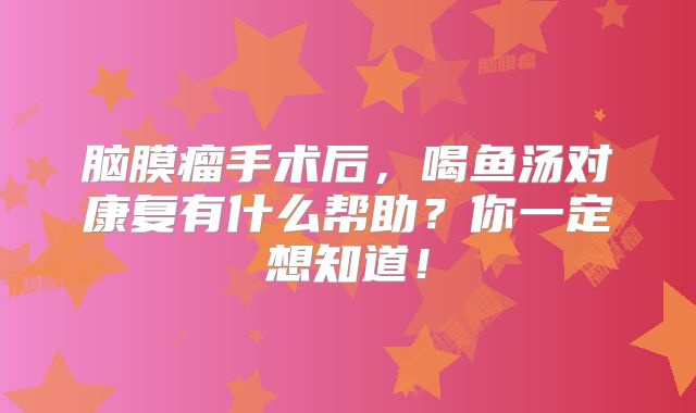 脑膜瘤手术后，喝鱼汤对康复有什么帮助？你一定想知道！